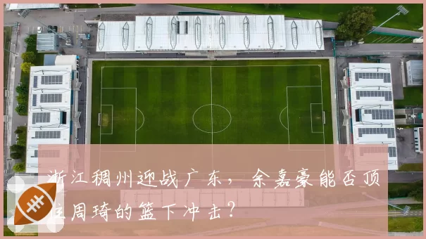 浙江稠州迎战广东，余嘉豪能否顶住周琦的篮下冲击？