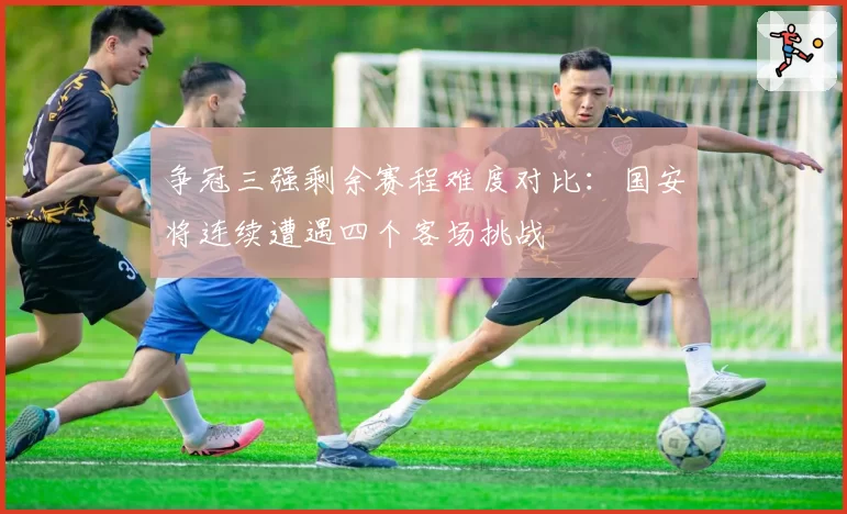 争冠三强剩余赛程难度对比:国安将连续遭遇四个客场挑战
