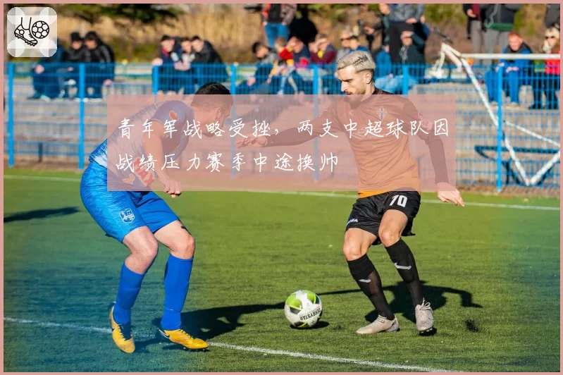 青年军战略受挫，两支中超球队因战绩压力赛季中途换帅