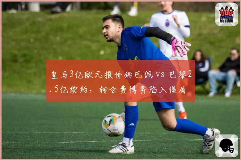 皇马3亿欧元报价姆巴佩 vs 巴黎2.5亿续约，转会费博弈陷入僵局