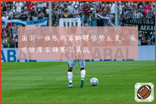 国羽一姐陈雨菲脚踝伤势反复，或将缺席亚锦赛卫冕战