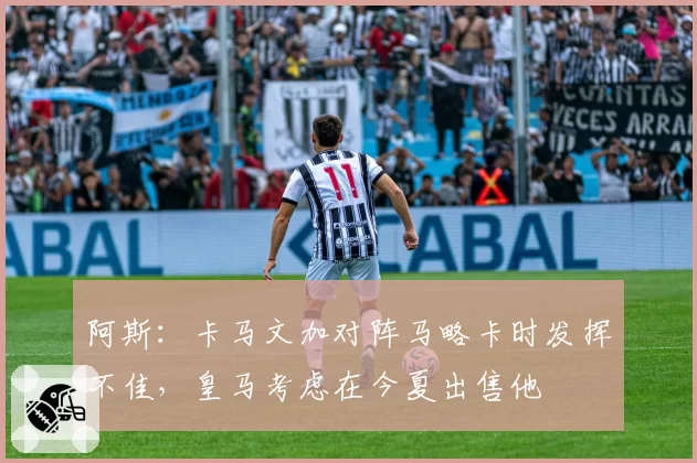 阿斯：卡马文加对阵马略卡时发挥不佳，皇马考虑在今夏出售他