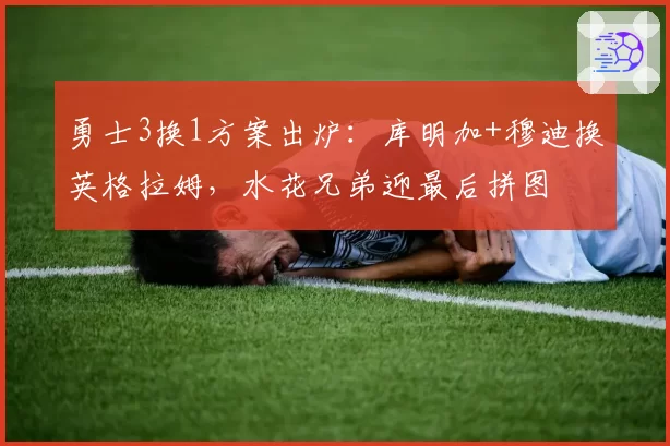 勇士3换1方案出炉:库明加+穆迪换英格拉姆,水花兄弟迎最后拼图