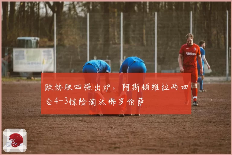 欧协联四强出炉，阿斯顿维拉两回合4-3惊险淘汰佛罗伦萨