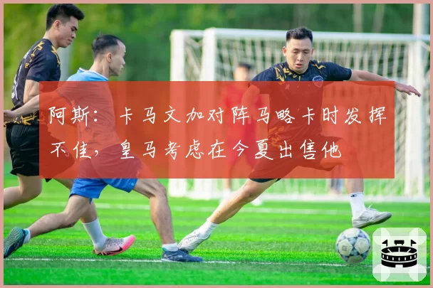 阿斯：卡马文加对阵马略卡时发挥不佳，皇马考虑在今夏出售他