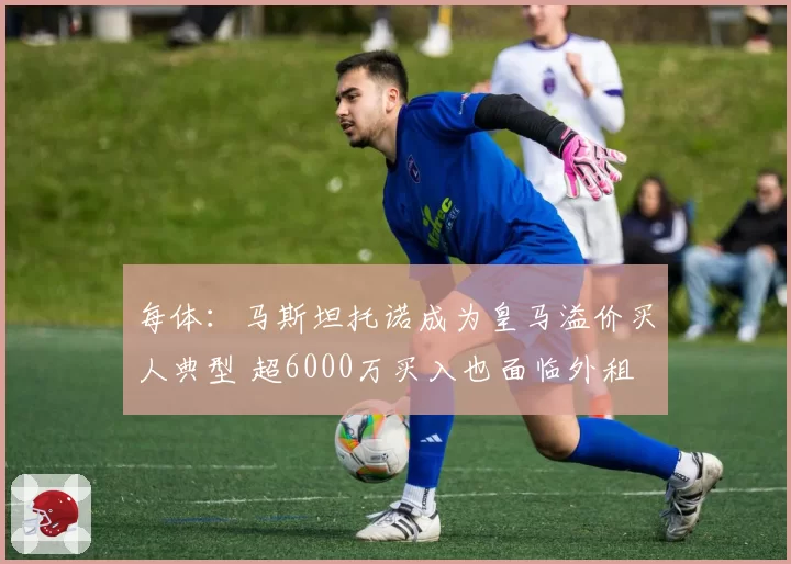 每体：马斯坦托诺成为皇马溢价买人典型 超6000万买入也面临外租