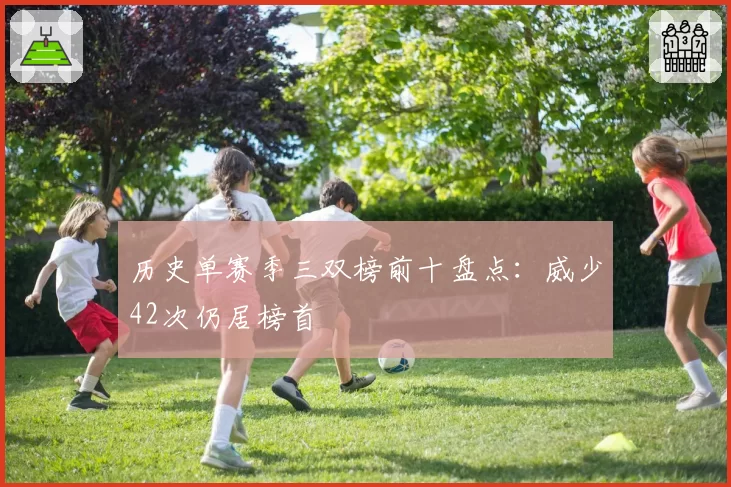 历史单赛季三双榜前十盘点：威少42次仍居榜首
