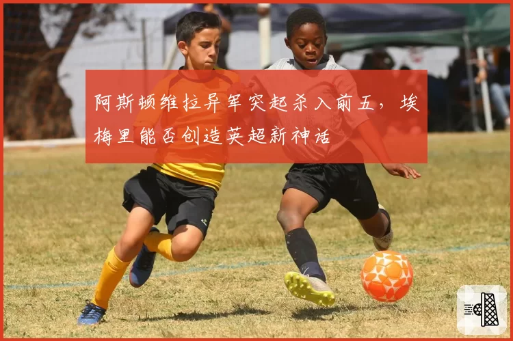 阿斯顿维拉异军突起杀入前五,埃梅里能否创造英超新神话