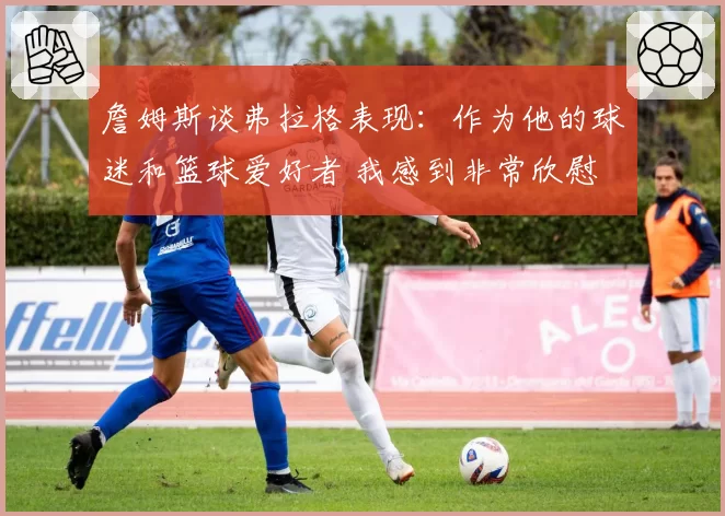 詹姆斯谈弗拉格表现：作为他的球迷和篮球爱好者 我感到非常欣慰