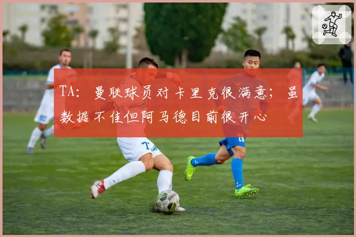 TA：曼联球员对卡里克很满意；虽数据不佳但阿马德目前很开心