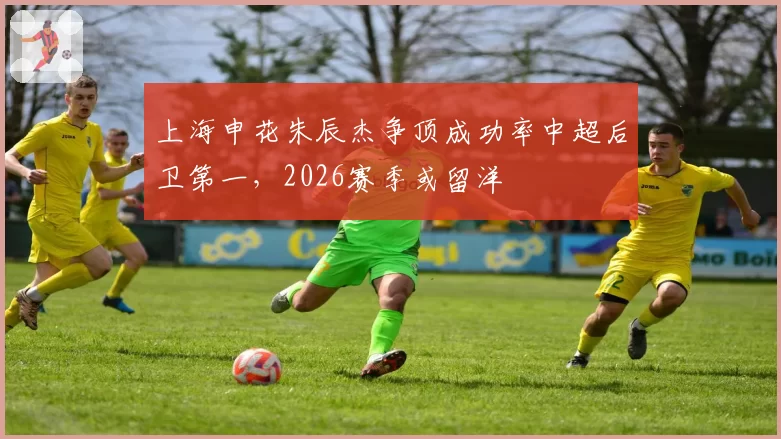 上海申花朱辰杰争顶成功率中超后卫第一,2026赛季或留洋