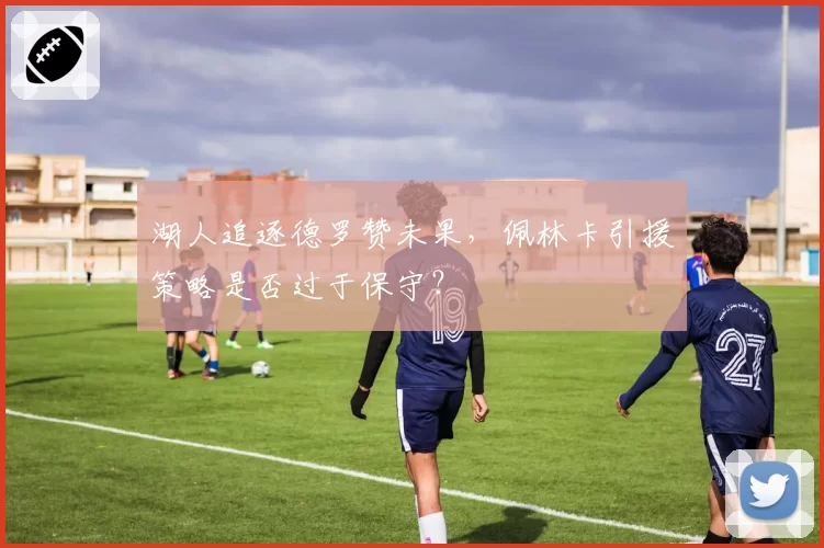湖人追逐德罗赞未果，佩林卡引援策略是否过于保守？