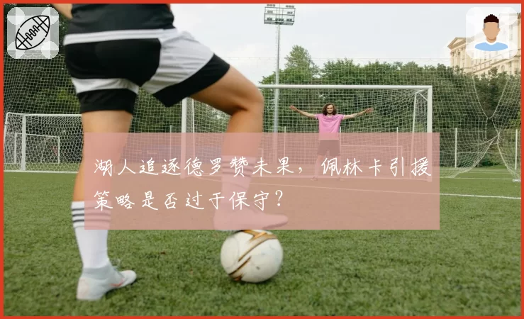 湖人追逐德罗赞未果，佩林卡引援策略是否过于保守？