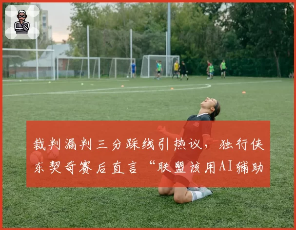 裁判漏判三分踩线引热议,独行侠东契奇赛后直言“联盟该用AI辅助”