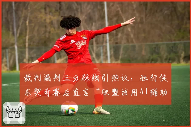 裁判漏判三分踩线引热议,独行侠东契奇赛后直言“联盟该用AI辅助”