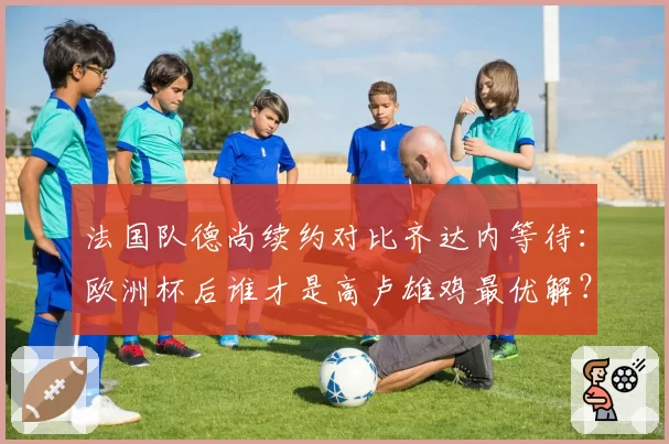 法国队德尚续约对比齐达内等待：欧洲杯后谁才是高卢雄鸡最优解？