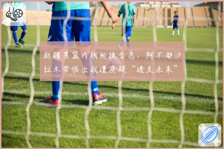 新疆男篮内线轮换告急，阿不都沙拉木带伤出战遭质疑“透支未来”
