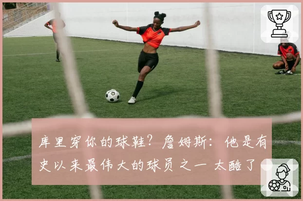 库里穿你的球鞋?詹姆斯:他是有史以来最伟大的球员之一 太酷了