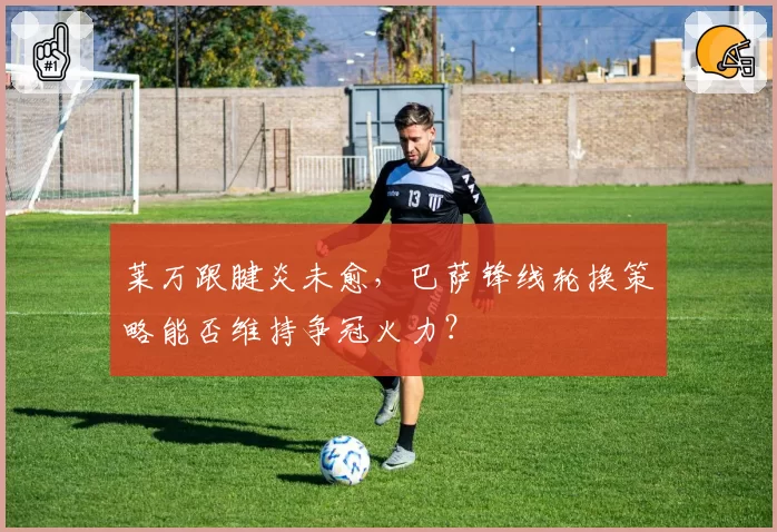 莱万跟腱炎未愈，巴萨锋线轮换策略能否维持争冠火力？
