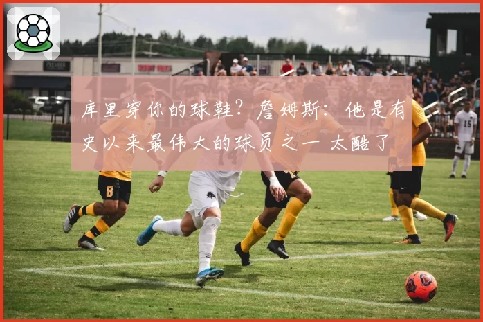 库里穿你的球鞋?詹姆斯:他是有史以来最伟大的球员之一 太酷了