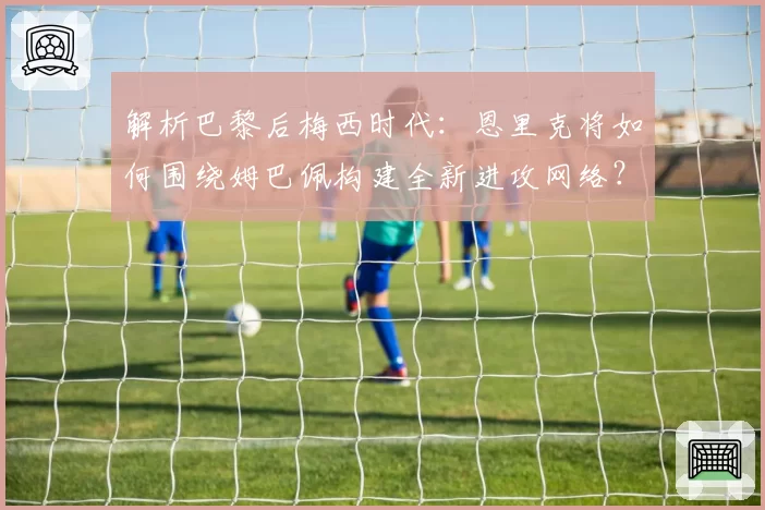 解析巴黎后梅西时代：恩里克将如何围绕姆巴佩构建全新进攻网络？