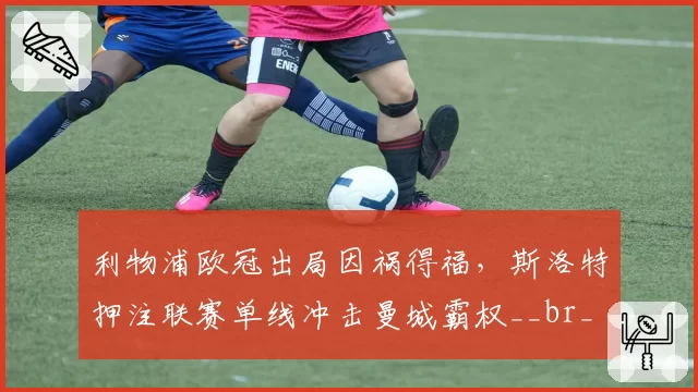利物浦欧冠出局因祸得福，斯洛特押注联赛单线冲击曼城霸权__br_