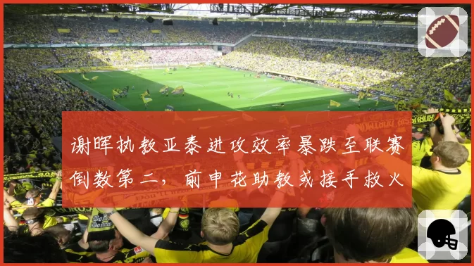 谢晖执教亚泰进攻效率暴跌至联赛倒数第二，前申花助教或接手救火