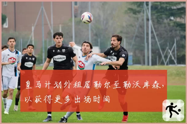 皇马计划外租居勒尔至勒沃库森，以获得更多出场时间