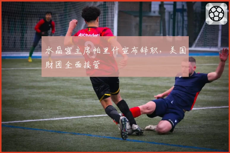 水晶宫主席帕里什宣布辞职，美国财团全面接管