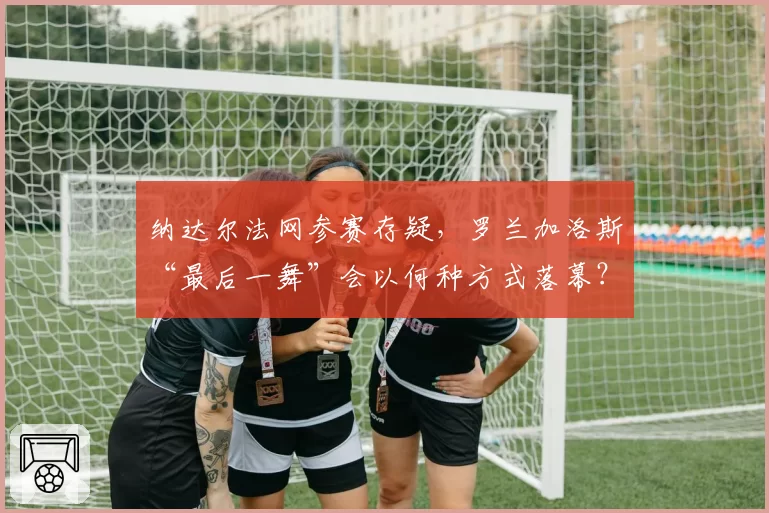 纳达尔法网参赛存疑,罗兰加洛斯“最后一舞”会以何种方式落幕?