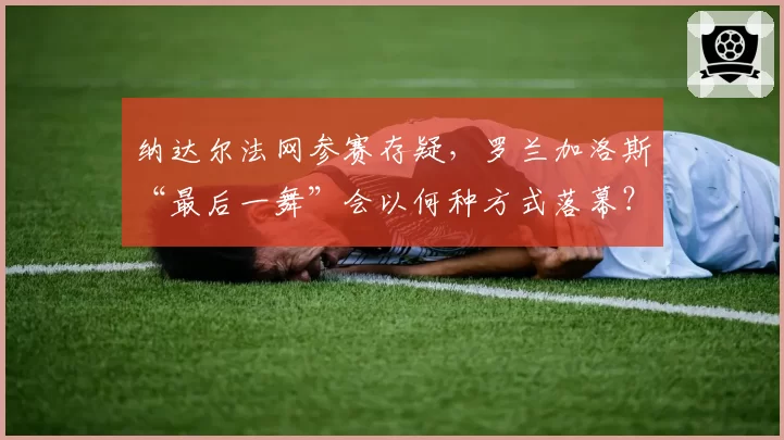 纳达尔法网参赛存疑,罗兰加洛斯“最后一舞”会以何种方式落幕?