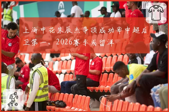 上海申花朱辰杰争顶成功率中超后卫第一,2026赛季或留洋