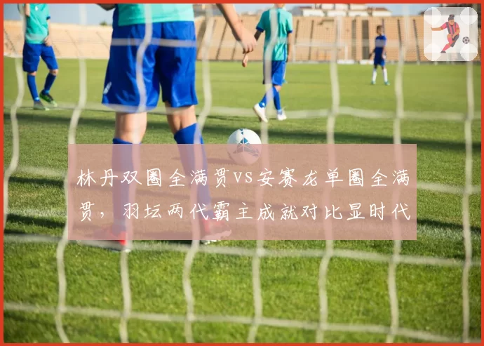 林丹双圈全满贯vs安赛龙单圈全满贯,羽坛两代霸主成就对比显时代差异