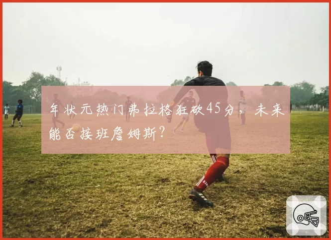 年状元热门弗拉格狂砍45分,未来能否接班詹姆斯?