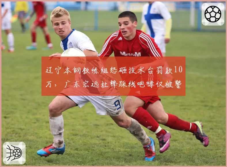 辽宁本钢教练组怒砸技术台罚款10万，广东宏远杜锋踩线咆哮仅被警告双标处理