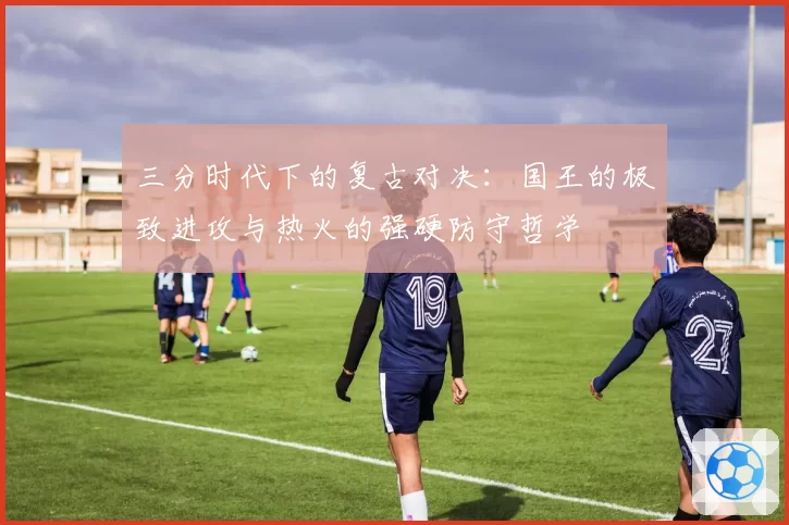 三分时代下的复古对决:国王的极致进攻与热火的强硬防守哲学