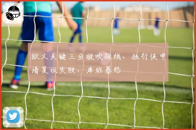 欧文关键三分被吹踩线，独行侠申请复议失败，库班暴怒