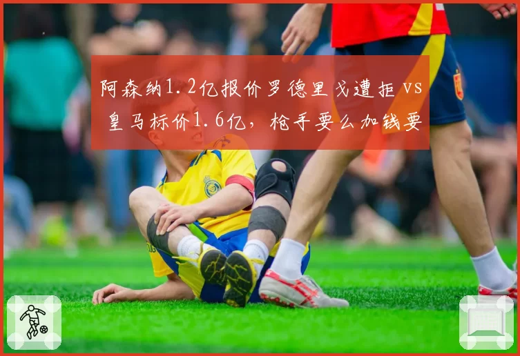阿森纳1.2亿报价罗德里戈遭拒 vs 皇马标价1.6亿,枪手要么加钱要么转攻尼科·威廉姆斯