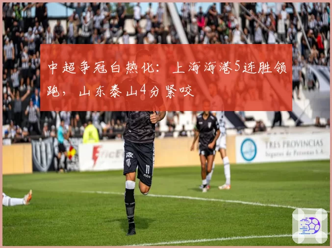 中超争冠白热化:上海海港5连胜领跑,山东泰山4分紧咬