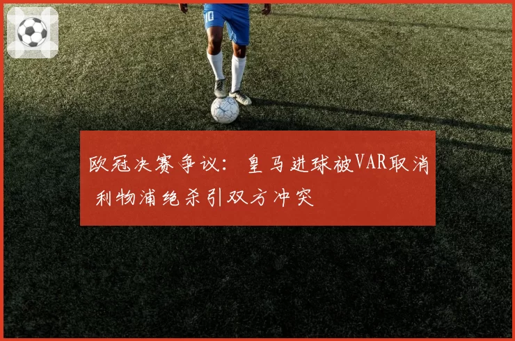 欧冠决赛争议：皇马进球被VAR取消 利物浦绝杀引双方冲突