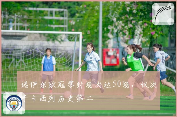 诺伊尔欧冠零封场次达50场,仅次于卡西列历史第二