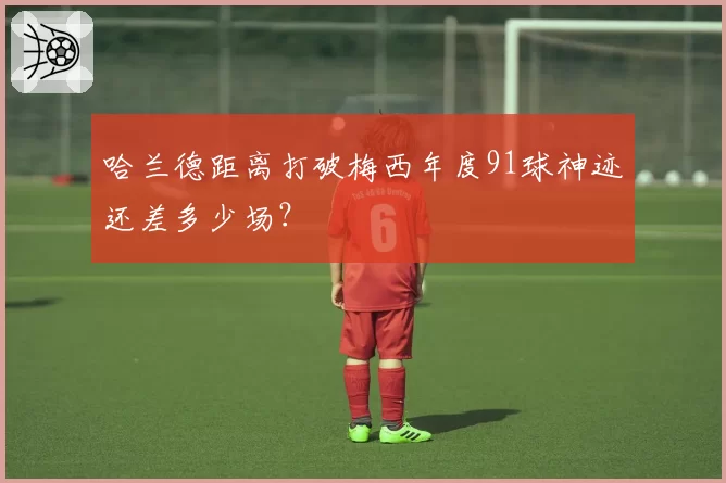 哈兰德距离打破梅西年度91球神迹还差多少场？