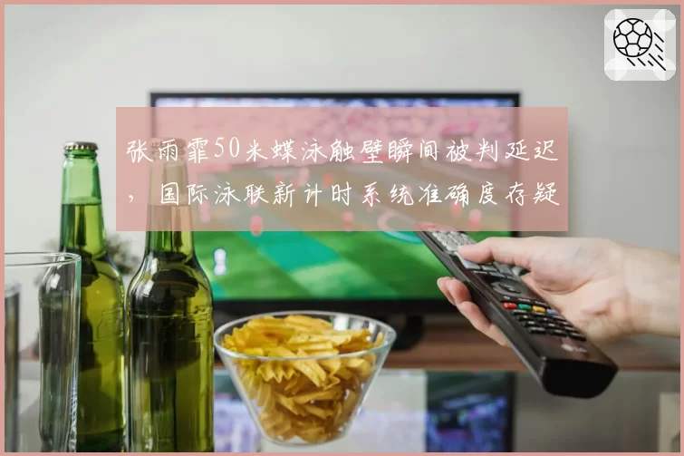 张雨霏50米蝶泳触壁瞬间被判延迟，国际泳联新计时系统准确度存疑