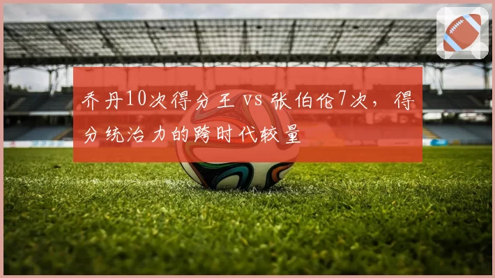 乔丹10次得分王 vs 张伯伦7次，得分统治力的跨时代较量