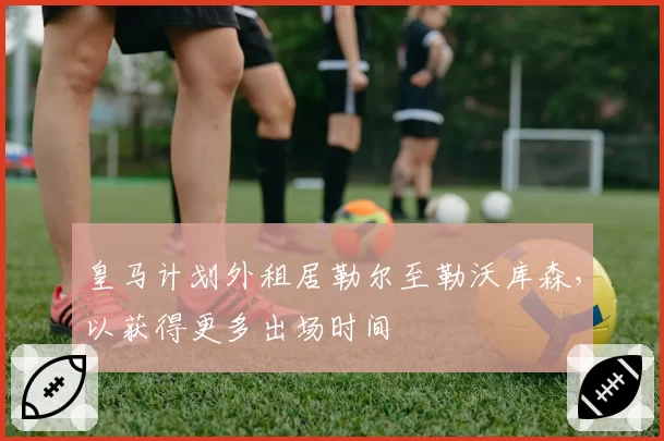 皇马计划外租居勒尔至勒沃库森，以获得更多出场时间