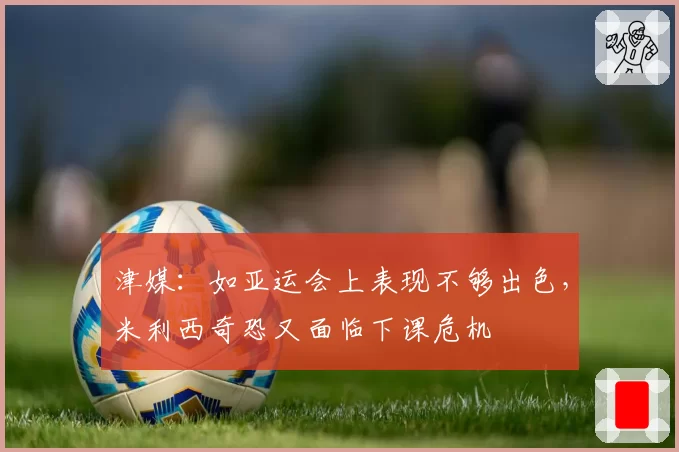 津媒：如亚运会上表现不够出色，米利西奇恐又面临下课危机