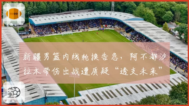 新疆男篮内线轮换告急，阿不都沙拉木带伤出战遭质疑“透支未来”