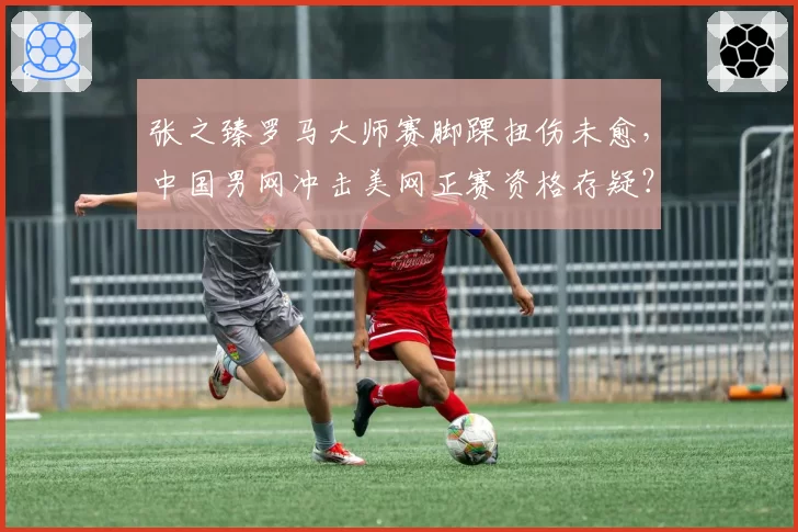 张之臻罗马大师赛脚踝扭伤未愈,中国男网冲击美网正赛资格存疑?