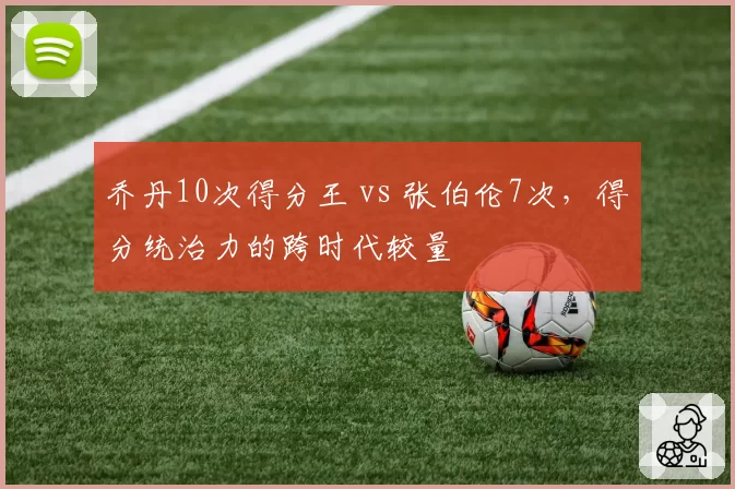 乔丹10次得分王 vs 张伯伦7次，得分统治力的跨时代较量