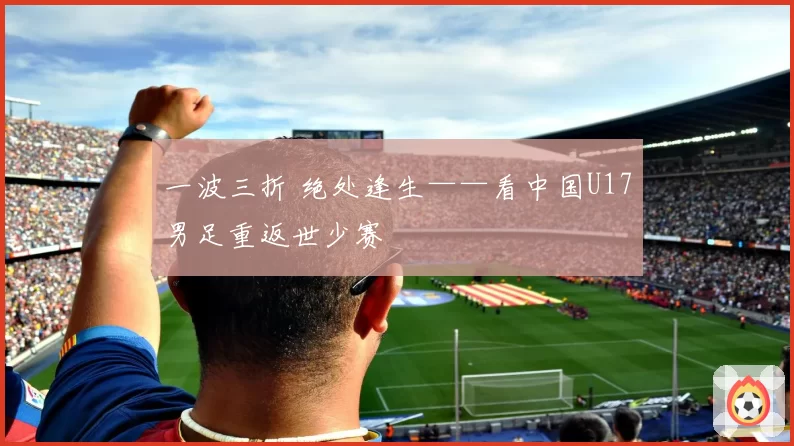 一波三折 绝处逢生——看中国U17男足重返世少赛